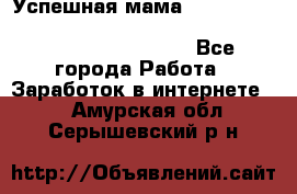  Успешная мама                                                                 - Все города Работа » Заработок в интернете   . Амурская обл.,Серышевский р-н